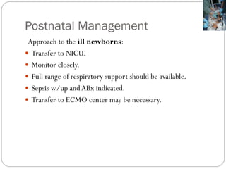Postnatal Management
Approach to the ill newborns:
 Transfer to NICU.
 Monitor closely.
 Full range of respiratory support should be available.
 Sepsis w/up andABx indicated.
 Transfer to ECMO center may be necessary.
 