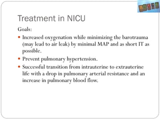 Treatment in NICU
Goals:
 Increased oxygenation while minimizing the barotrauma
(may lead to air leak) by minimal MAP and as short IT as
possible.
 Prevent pulmonary hypertension.
 Successful transition from intrauterine to extrauterine
life with a drop in pulmonary arterial resistance and an
increase in pulmonary blood flow.
 