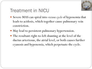 Treatment in NICU
 Severe MAS can spiral into vicious cycle of hypoxemia that
leads to acidosis, which together cause pulmonary vein
constriction.
 May lead to persistent pulmonary hypertension.
 The resultant right-to-left shunting at the level of the
ductus arteriosus, the atrial level, or both causes further
cyanosis and hypoxemia, which perpetuate the cycle.
 