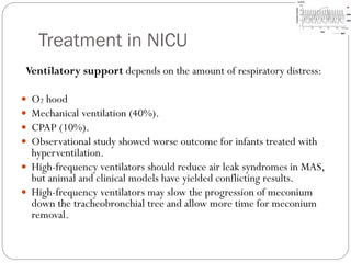 Treatment in NICU
Ventilatory support depends on the amount of respiratory distress:
 O2 hood
 Mechanical ventilation (40%).
 CPAP (10%).
 Observational study showed worse outcome for infants treated with
hyperventilation.
 High-frequency ventilators should reduce air leak syndromes in MAS,
but animal and clinical models have yielded conflicting results.
 High-frequency ventilators may slow the progression of meconium
down the tracheobronchial tree and allow more time for meconium
removal.
 