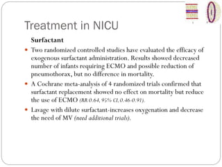 Treatment in NICU
Surfactant
 Two randomized controlled studies have evaluated the efficacy of
exogenous surfactant administration. Results showed decreased
number of infants requiring ECMO and possible reduction of
pneumothorax, but no difference in mortality.
 A Cochrane meta-analysis of 4 randomized trials confirmed that
surfactant replacement showed no effect on mortality but reduce
the use of ECMO (RR 0.64,95% CI,0.46-0.91).
 Lavage with dilute surfactant-increases oxygenation and decrease
the need of MV (need additional trials).
 