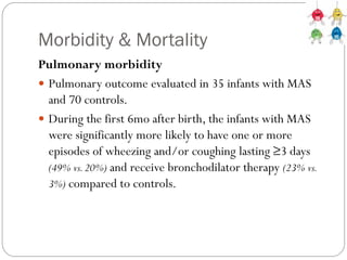 Morbidity & Mortality
Pulmonary morbidity
 Pulmonary outcome evaluated in 35 infants with MAS
and 70 controls.
 During the first 6mo after birth, the infants with MAS
were significantly more likely to have one or more
episodes of wheezing and/or coughing lasting ≥3 days
(49% vs.20%) and receive bronchodilator therapy (23% vs.
3%) compared to controls.
 