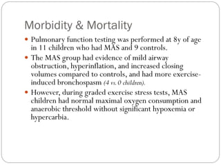 Morbidity & Mortality
 Pulmonary function testing was performed at 8y of age
in 11 children who had MAS and 9 controls.
 The MAS group had evidence of mild airway
obstruction, hyperinflation, and increased closing
volumes compared to controls, and had more exercise-
induced bronchospasm (4 vs.0 children).
 However, during graded exercise stress tests, MAS
children had normal maximal oxygen consumption and
anaerobic threshold without significant hypoxemia or
hypercarbia.
 