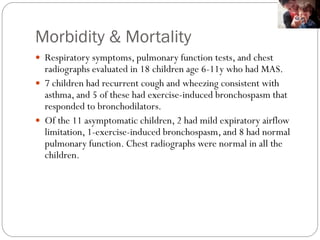 Morbidity & Mortality
 Respiratory symptoms, pulmonary function tests, and chest
radiographs evaluated in 18 children age 6-11y who had MAS.
 7 children had recurrent cough and wheezing consistent with
asthma, and 5 of these had exercise-induced bronchospasm that
responded to bronchodilators.
 Of the 11 asymptomatic children, 2 had mild expiratory airflow
limitation, 1-exercise-induced bronchospasm, and 8 had normal
pulmonary function. Chest radiographs were normal in all the
children.
 