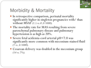 Morbidity & Mortality
 In retrospective comparison, perinatal mortality
significantly higher in singleton pregnancies with/ than
without MSAF (1.5 vs.0.3/1000).
 The mortality rate for MAS resulting from severe
parenchymal pulmonary disease and pulmonary
hypertension is as high as 20%.
 Severe fetal acidemia-cord arterial pH<7.0 was
significantly more common with meconium-stained fluid
(7 vs.3/1000).
 Cesarean delivery was doubled in the meconium group
(14 vs.7%).
 