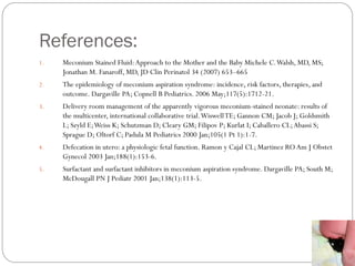 References:
1. Meconium Stained Fluid:Approach to the Mother and the Baby Michele C.Walsh, MD, MS;
Jonathan M. Fanaroff, MD, JD Clin Perinatol 34 (2007) 653–665
2. The epidemiology of meconium aspiration syndrome: incidence, risk factors, therapies, and
outcome. Dargaville PA; Copnell B Pediatrics. 2006 May;117(5):1712-21.
3. Delivery room management of the apparently vigorous meconium-stained neonate: results of
the multicenter, international collaborative trial.WiswellTE; Gannon CM; Jacob J; Goldsmith
L; Szyld E;Weiss K; Schutzman D; Cleary GM; Filipov P; Kurlat I; Caballero CL;Abassi S;
Sprague D; Oltorf C; Padula M Pediatrics 2000 Jan;105(1 Pt 1):1-7.
4. Defecation in utero: a physiologic fetal function. Ramon y Cajal CL; Martinez RO Am J Obstet
Gynecol 2003 Jan;188(1):153-6.
5. Surfactant and surfactant inhibitors in meconium aspiration syndrome. Dargaville PA; South M;
McDougall PN J Pediatr 2001 Jan;138(1):113-5.
 