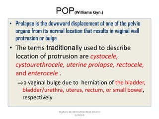 POP(Williams Gyn.)
• Prolapse is the downward displacement of one of the pelvic
organs from its normal location that results in vaginal wall
protrusion or bulge
• The terms traditionally used to describe
location of protrusion are cystocele,
cystourethrocele, uterine prolapse, rectocele,
and enterocele .
a vaginal bulge due to herniation of the bladder,
bladder/urethra, uterus, rectum, or small bowel,
respectively
SAMUEL BEZABIH MESKEREM 2004 EC
GONDER
 