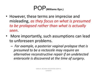 POP(Williams Gyn.)
• However, these terms are imprecise and
misleading, as they focus on what is presumed
to be prolapsed rather than what is actually
seen.
• More importantly, such assumptions can lead
to unforeseen problems.
– For example, a posterior vaginal prolapse that is
presumed to be a rectocele may require an
alternative reconstructive repair if an undetected
enterocele is discovered at the time of surgery.
SAMUEL BEZABIH MESKEREM 2004 EC
GONDER
 