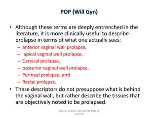POP (Will Gyn)
• Although these terms are deeply entrenched in the
literature, it is more clinically useful to describe
prolapse in terms of what one actually sees:
– anterior vaginal wall prolapse,
– apical vaginal wall prolapse,
– Cervical prolapse,
– posterior vaginal wall prolapse,
– Perineal prolapse, and
– Rectal prolapse.
• These descriptors do not presuppose what is behind
the vaginal wall, but rather describe the tissues that
are objectively noted to be prolapsed.
SAMUEL BEZABIH MESKEREM 2004 EC
GONDER
 