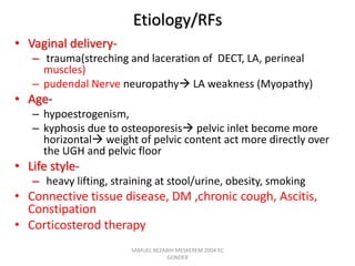 Etiology/RFs
• Vaginal delivery-
– trauma(streching and laceration of DECT, LA, perineal
muscles)
– pudendal Nerve neuropathy LA weakness (Myopathy)
• Age-
– hypoestrogenism,
– kyphosis due to osteoporesis pelvic inlet become more
horizontal weight of pelvic content act more directly over
the UGH and pelvic floor
• Life style-
– heavy lifting, straining at stool/urine, obesity, smoking
• Connective tissue disease, DM ,chronic cough, Ascitis,
Constipation
• Corticosterod therapy
SAMUEL BEZABIH MESKEREM 2004 EC
GONDER
 