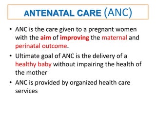 ANTENATAL CARE (ANC)
• ANC is the care given to a pregnant women
with the aim of improving the maternal and
perinatal outcome.
• Ultimate goal of ANC is the delivery of a
healthy baby without impairing the health of
the mother
• ANC is provided by organized health care
services
 