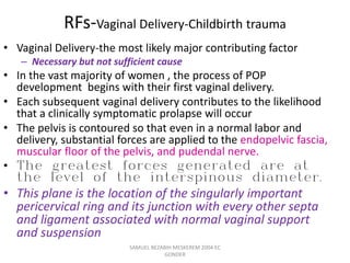 RFs-Vaginal Delivery-Childbirth trauma
• Vaginal Delivery-the most likely major contributing factor
– Necessary but not sufficient cause
• In the vast majority of women , the process of POP
development begins with their first vaginal delivery.
• Each subsequent vaginal delivery contributes to the likelihood
that a clinically symptomatic prolapse will occur
• The pelvis is contoured so that even in a normal labor and
delivery, substantial forces are applied to the endopelvic fascia,
muscular floor of the pelvis, and pudendal nerve.
• The greatest forces generated are at
the level of the interspinous diameter.
• This plane is the location of the singularly important
pericervical ring and its junction with every other septa
and ligament associated with normal vaginal support
and suspension
SAMUEL BEZABIH MESKEREM 2004 EC
GONDER
 