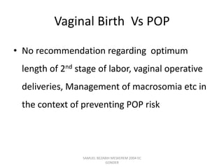 Vaginal Birth Vs POP
• No recommendation regarding optimum
length of 2nd stage of labor, vaginal operative
deliveries, Management of macrosomia etc in
the context of preventing POP risk
SAMUEL BEZABIH MESKEREM 2004 EC
GONDER
 
