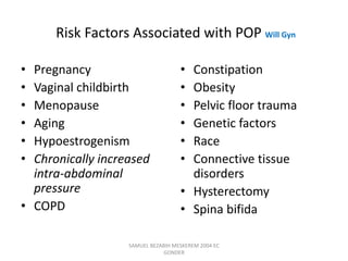 Risk Factors Associated with POP Will Gyn
• Pregnancy
• Vaginal childbirth
• Menopause
• Aging
• Hypoestrogenism
• Chronically increased
intra-abdominal
pressure
• COPD
• Constipation
• Obesity
• Pelvic floor trauma
• Genetic factors
• Race
• Connective tissue
disorders
• Hysterectomy
• Spina bifida
SAMUEL BEZABIH MESKEREM 2004 EC
GONDER
 
