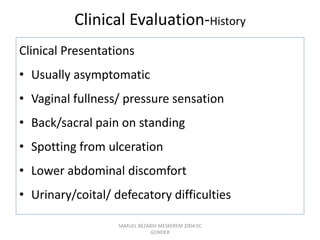 Clinical Evaluation-History
Clinical Presentations
• Usually asymptomatic
• Vaginal fullness/ pressure sensation
• Back/sacral pain on standing
• Spotting from ulceration
• Lower abdominal discomfort
• Urinary/coital/ defecatory difficulties
SAMUEL BEZABIH MESKEREM 2004 EC
GONDER
 