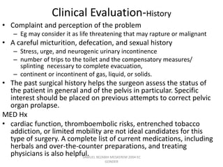 Clinical Evaluation-History
• Complaint and perception of the problem
– Eg may consider it as life threatening that may rapture or malignant
• A careful micturition, defecation, and sexual history
– Stress, urge, and neurogenic urinary incontinence
– number of trips to the toilet and the compensatory measures/
splinting necessary to complete evacuation,
– continent or incontinent of gas, liquid, or solids.
• The past surgical history helps the surgeon assess the status of
the patient in general and of the pelvis in particular. Specific
interest should be placed on previous attempts to correct pelvic
organ prolapse.
MED Hx
• cardiac function, thromboembolic risks, entrenched tobacco
addiction, or limited mobility are not ideal candidates for this
type of surgery. A complete list of current medications, including
herbals and over-the-counter preparations, and treating
physicians is also helpful.
SAMUEL BEZABIH MESKEREM 2004 EC
GONDER
 