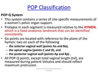 POP Classification
POP-Q System
• This system contains a series of site-specific measurements of
a woman's pelvic organ support.
• Prolapse in each segment is measured relative to the HYMEN,
which is a fixed anatomic landmark that can be identified
consistently.
• Six points are located with reference to the plane of the
hymen: two on each of the following
– the anterior vaginal wall (points Aa and Ba),
– the apical vagina (points C and D), and
– the posterior vaginal wall (points Ap and Bp) .
• All POP-Q points, except total vaginal length (tvl), are
measured during patient Valsalva and should reflect
maximum protrusion.
SAMUEL BEZABIH MESKEREM 2004 EC
GONDER
 