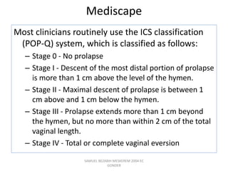 Mediscape
Most clinicians routinely use the ICS classification
(POP-Q) system, which is classified as follows:
– Stage 0 - No prolapse
– Stage I - Descent of the most distal portion of prolapse
is more than 1 cm above the level of the hymen.
– Stage II - Maximal descent of prolapse is between 1
cm above and 1 cm below the hymen.
– Stage III - Prolapse extends more than 1 cm beyond
the hymen, but no more than within 2 cm of the total
vaginal length.
– Stage IV - Total or complete vaginal eversion
SAMUEL BEZABIH MESKEREM 2004 EC
GONDER
 
