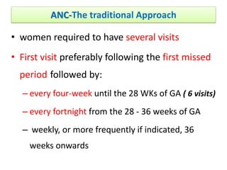 ANC-The traditional Approach
• women required to have several visits
• First visit preferably following the first missed
period followed by:
– every four-week until the 28 WKs of GA ( 6 visits)
– every fortnight from the 28 - 36 weeks of GA
– weekly, or more frequently if indicated, 36
weeks onwards
 