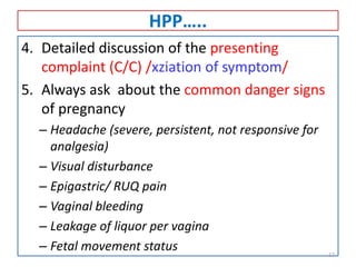 HPP…..
4. Detailed discussion of the presenting
complaint (C/C) /xziation of symptom/
5. Always ask about the common danger signs
of pregnancy
– Headache (severe, persistent, not responsive for
analgesia)
– Visual disturbance
– Epigastric/ RUQ pain
– Vaginal bleeding
– Leakage of liquor per vagina
– Fetal movement status 17
 