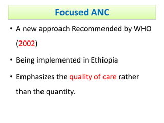 Focused ANC
• A new approach Recommended by WHO
(2002)
• Being implemented in Ethiopia
• Emphasizes the quality of care rather
than the quantity.
 