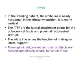 (Telinde)
• In the standing patient, the white line is nearly
horizontal; in the lithotomy position, it is nearly
vertical
• The ATFP are the lateral attachment points for the
pubocervical fascia and proximal rectovaginal
septum.
• The white line serves the function of midvaginal
lateral support.
• Paravaginal and proximal pararectal defects are
located immediately medial to the white line
SAMUEL BEZABIH MESKEREM 2004 EC
GONDER
 