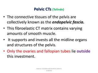 Pelvic CTs (Telinde)
• The connective tissues of the pelvis are
collectively known as the endopelvic fascia.
• This fibroelastic CT matrix contains varying
amounts of smooth muscle.
• It supports and invests all the midline organs
and structures of the pelvis.
• Only the ovaries and fallopian tubes lie outside
this investment.
SAMUEL BEZABIH MESKEREM 2004 EC
GONDER
 