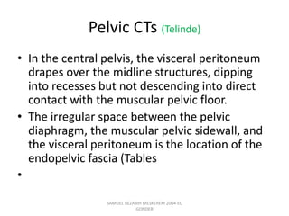 Pelvic CTs (Telinde)
• In the central pelvis, the visceral peritoneum
drapes over the midline structures, dipping
into recesses but not descending into direct
contact with the muscular pelvic floor.
• The irregular space between the pelvic
diaphragm, the muscular pelvic sidewall, and
the visceral peritoneum is the location of the
endopelvic fascia (Tables
•
SAMUEL BEZABIH MESKEREM 2004 EC
GONDER
 