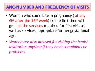 ANC-NUMBER AND FREQUENCY OF VISITS
• Women who came late in pregnancy ( at any
GA after the 16th week)for the first time will
get all the services required for first visit as
well as services appropriate for her gestational
age.
• Women are also advised for visiting the health
institution anytime if they have complaints or
problems.
 