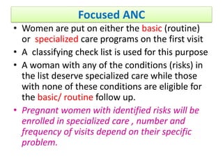 Focused ANC
• Women are put on either the basic (routine)
or specialized care programs on the first visit
• A classifying check list is used for this purpose
• A woman with any of the conditions (risks) in
the list deserve specialized care while those
with none of these conditions are eligible for
the basic/ routine follow up.
• Pregnant women with identified risks will be
enrolled in specialized care , number and
frequency of visits depend on their specific
problem.
 