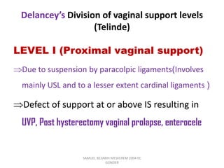 Delancey’s Division of vaginal support levels
(Telinde)
LEVEL I (Proximal vaginal support)
Due to suspension by paracolpic ligaments(Involves
mainly USL and to a lesser extent cardinal ligaments )
Defect of support at or above IS resulting in
UVP, Post hysterectomy vaginal prolapse, enterocele
SAMUEL BEZABIH MESKEREM 2004 EC
GONDER
 