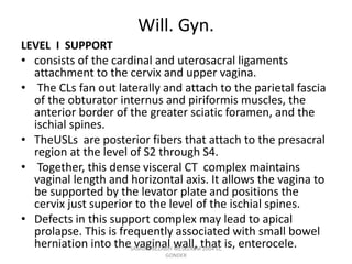 Will. Gyn.
LEVEL I SUPPORT
• consists of the cardinal and uterosacral ligaments
attachment to the cervix and upper vagina.
• The CLs fan out laterally and attach to the parietal fascia
of the obturator internus and piriformis muscles, the
anterior border of the greater sciatic foramen, and the
ischial spines.
• TheUSLs are posterior fibers that attach to the presacral
region at the level of S2 through S4.
• Together, this dense visceral CT complex maintains
vaginal length and horizontal axis. It allows the vagina to
be supported by the levator plate and positions the
cervix just superior to the level of the ischial spines.
• Defects in this support complex may lead to apical
prolapse. This is frequently associated with small bowel
herniation into the vaginal wall, that is, enterocele.
SAMUEL BEZABIH MESKEREM 2004 EC
GONDER
 