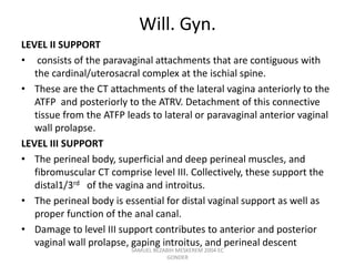 Will. Gyn.
LEVEL II SUPPORT
• consists of the paravaginal attachments that are contiguous with
the cardinal/uterosacral complex at the ischial spine.
• These are the CT attachments of the lateral vagina anteriorly to the
ATFP and posteriorly to the ATRV. Detachment of this connective
tissue from the ATFP leads to lateral or paravaginal anterior vaginal
wall prolapse.
LEVEL III SUPPORT
• The perineal body, superficial and deep perineal muscles, and
fibromuscular CT comprise level III. Collectively, these support the
distal1/3rd of the vagina and introitus.
• The perineal body is essential for distal vaginal support as well as
proper function of the anal canal.
• Damage to level III support contributes to anterior and posterior
vaginal wall prolapse, gaping introitus, and perineal descent
SAMUEL BEZABIH MESKEREM 2004 EC
GONDER
 