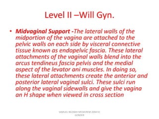 Level II –Will Gyn.
• Midvaginal Support -The lateral walls of the
midportion of the vagina are attached to the
pelvic walls on each side by visceral connective
tissue known as endopelvic fascia. These lateral
attachments of the vaginal walls blend into the
arcus tendineus fascia pelvis and the medial
aspect of the levator ani muscles. In doing so,
these lateral attachments create the anterior and
posterior lateral vaginal sulci. These sulci run
along the vaginal sidewalls and give the vagina
an H shape when viewed in cross section
SAMUEL BEZABIH MESKEREM 2004 EC
GONDER
 