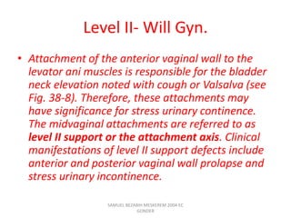 Level II- Will Gyn.
• Attachment of the anterior vaginal wall to the
levator ani muscles is responsible for the bladder
neck elevation noted with cough or Valsalva (see
Fig. 38-8). Therefore, these attachments may
have significance for stress urinary continence.
The midvaginal attachments are referred to as
level II support or the attachment axis. Clinical
manifestations of level II support defects include
anterior and posterior vaginal wall prolapse and
stress urinary incontinence.
SAMUEL BEZABIH MESKEREM 2004 EC
GONDER
 