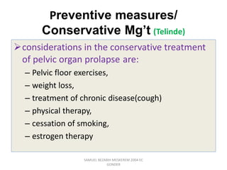 Preventive measures/
Conservative Mg’t (Telinde)
considerations in the conservative treatment
of pelvic organ prolapse are:
– Pelvic floor exercises,
– weight loss,
– treatment of chronic disease(cough)
– physical therapy,
– cessation of smoking,
– estrogen therapy
SAMUEL BEZABIH MESKEREM 2004 EC
GONDER
 