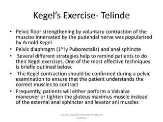 Kegel’s Exercise- Telinde
• Pelvic floor strengthening by voluntary contraction of the
muscles innervated by the pudendal nerve was popularized
by Arnold Kegel.
• Pelvic diaphragm (10 ly Puborectalis) and anal sphincte
• Several different strategies help to remind patients to do
their Kegel exercises. One of the most effective techniques
is briefly outlined below.
• The Kegel contraction should be confirmed during a pelvic
examination to ensure that the patient understands the
correct muscles to contract
• Frequently, patients will either perform a Valsalva
maneuver or tighten the gluteus maximus muscle instead
of the external anal sphincter and levator ani muscles
SAMUEL BEZABIH MESKEREM 2004 EC
GONDER
 