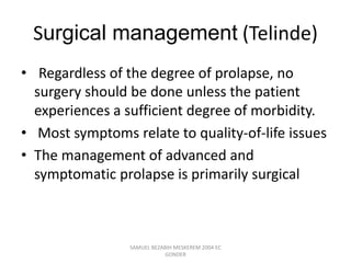Surgical management (Telinde)
• Regardless of the degree of prolapse, no
surgery should be done unless the patient
experiences a sufficient degree of morbidity.
• Most symptoms relate to quality-of-life issues
• The management of advanced and
symptomatic prolapse is primarily surgical
SAMUEL BEZABIH MESKEREM 2004 EC
GONDER
 