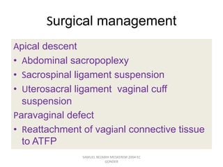 Surgical management
Apical descent
• Abdominal sacropoplexy
• Sacrospinal ligament suspension
• Uterosacral ligament vaginal cuff
suspension
Paravaginal defect
• Reattachment of vagianl connective tissue
to ATFP
SAMUEL BEZABIH MESKEREM 2004 EC
GONDER
 