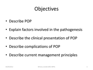 Objectives
• Describe POP
• Explain factors involved in the pathogenesis
• Describe the clinical presentation of POP
• Describe complications of POP
• Describe current management principles
05/04/2012 2
Birhanu sendek (MD, MPH)
 