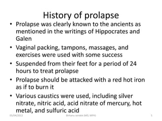 History of prolapse
• Prolapse was clearly known to the ancients as
mentioned in the writings of Hippocrates and
Galen
• Vaginal packing, tampons, massages, and
exercises were used with some success
• Suspended from their feet for a period of 24
hours to treat prolapse
• Prolapse should be attacked with a red hot iron
as if to burn it
• Various caustics were used, including silver
nitrate, nitric acid, acid nitrate of mercury, hot
metal, and sulfuric acid
05/04/2012 5
Birhanu sendek (MD, MPH)
 