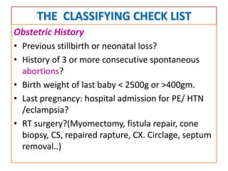THE CLASSIFYING CHECK LIST
Obstetric History
• Previous stillbirth or neonatal loss?
• History of 3 or more consecutive spontaneous
abortions?
• Birth weight of last baby < 2500g or >400gm.
• Last pregnancy: hospital admission for PE/ HTN
/eclampsia?
• RT surgery?(Myomectomy, fistula repair, cone
biopsy, CS, repaired rapture, CX. Circlage, septum
removal..)
 