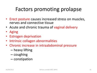 Factors promoting prolapse
• Erect posture causes increased stress on muscles,
nerves and connective tissue
• Acute and chronic trauma of vaginal delivery
• Aging
• Estrogen deprivation
• Intrinsic collagen abnormalities
• Chronic increase in intraabdominal pressure
– heavy lifting
– coughing
– constipation
05/04/2012 16
Birhanu sendek (MD, MPH)
 