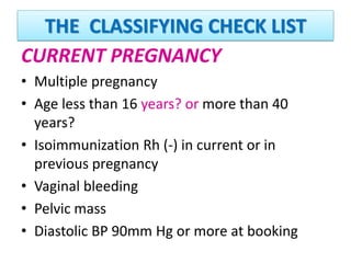 THE CLASSIFYING CHECK LIST
CURRENT PREGNANCY
• Multiple pregnancy
• Age less than 16 years? or more than 40
years?
• Isoimmunization Rh (-) in current or in
previous pregnancy
• Vaginal bleeding
• Pelvic mass
• Diastolic BP 90mm Hg or more at booking
 