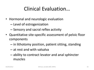 Clinical Evaluation…
• Hormonal and neurologic evaluation
– Level of estrogenization
– Sensory and sacral reflex activity
• Quantitative site-specific assessment of pelvic floor
components
– in lithotomy position, patient sitting, standing
– at rest and with valsalva
– ability to contract levator and anal sphincter
muscles
05/04/2012 19
Birhanu sendek (MD, MPH)
 