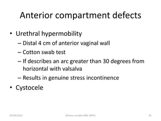 Anterior compartment defects
• Urethral hypermobility
– Distal 4 cm of anterior vaginal wall
– Cotton swab test
– If describes an arc greater than 30 degrees from
horizontal with valsalva
– Results in genuine stress incontinence
• Cystocele
05/04/2012 26
Birhanu sendek (MD, MPH)
 