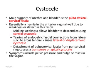 Cystocele
• Main support of urethra and bladder is the pubo-vesical-
cervical fascia
• Essentially a hernia in the anterior vaginal wall due to
weakness or defect in this fascia
– Midline weakness allows bladder to descend causing
central cystocele
– Tearing of endopelvic fascial connections from lateral
sulci to arcus tendinii causes lateral or displacement
cystocele
– Detachment of pubocervical fascia from pericervical
ring causes a transverse or apical cystocele
• Symptoms include pelvic pressure and bulge or mass in
the vagina
05/04/2012 27
Birhanu sendek (MD, MPH)
 
