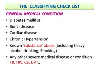 THE CLASSIFYING CHECK LIST
GENERAL MEDICAL CONDITION
• Diabetes mellitus
• Renal disease
• Cardiac disease
• Chronic Hypertension
• Known 'substance' abuse (including heavy
alcohol drinking, Smoking)
• Any other severe medical disease or condition
TB, HIV, Ca, DVT..
 