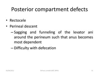 Posterior compartment defects
• Rectocele
• Perineal descent
– Sagging and funneling of the levator ani
around the perineum such that anus becomes
most dependent
– Difficulty with defecation
05/04/2012 31
Birhanu sendek (MD, MPH)
 