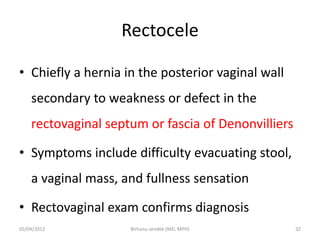 Rectocele
• Chiefly a hernia in the posterior vaginal wall
secondary to weakness or defect in the
rectovaginal septum or fascia of Denonvilliers
• Symptoms include difficulty evacuating stool,
a vaginal mass, and fullness sensation
• Rectovaginal exam confirms diagnosis
05/04/2012 32
Birhanu sendek (MD, MPH)
 
